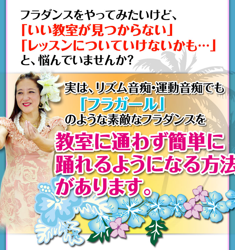 フラダンスをやってみたいけど、「いい教室が見つからない」「レッスンについていけないかも・・・」と、悩んでいませんか？実は、リズム音痴・運動音痴でも、「フラガール」のような素敵なフラダンスを教室に通わず簡単に踊れるようになる方法があります。